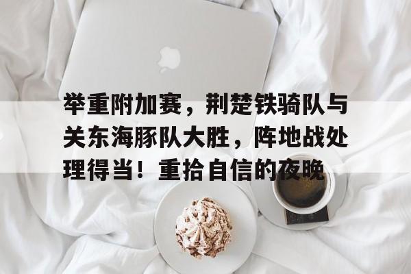 关于举重附加赛，荆楚铁骑队与关东海豚队大胜，阵地战处理得当！重拾自信的夜晚的信息